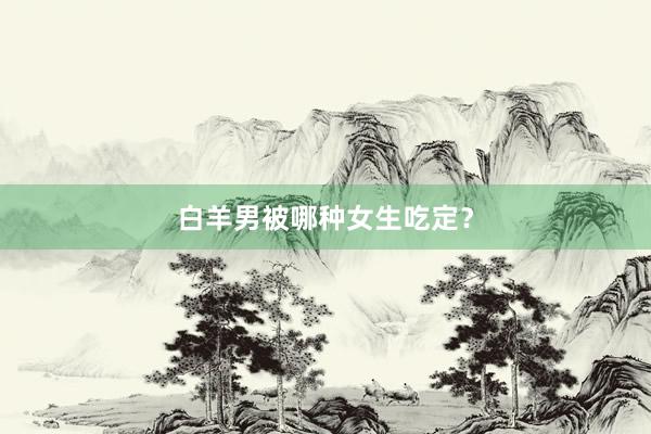 白羊男被哪种女生吃定？