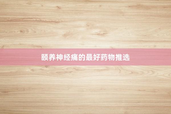 颐养神经痛的最好药物推选